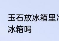 玉石放冰箱里冷藏好吗吗 玉石可以放冰箱吗