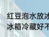 红豆泡水放冰箱冷藏好吗 红豆泡水放冰箱冷藏好不好