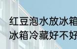 红豆泡水放冰箱冷藏好吗 红豆泡水放冰箱冷藏好不好