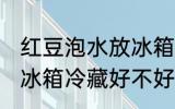 红豆泡水放冰箱冷藏好吗 红豆泡水放冰箱冷藏好不好