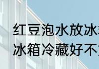红豆泡水放冰箱冷藏好吗 红豆泡水放冰箱冷藏好不好