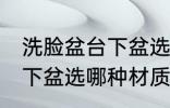 洗脸盆台下盆选什么材质好 洗脸盆台下盆选哪种材质好