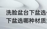 洗脸盆台下盆选什么材质好 洗脸盆台下盆选哪种材质好