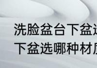 洗脸盆台下盆选什么材质好 洗脸盆台下盆选哪种材质好