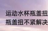 运动水杯瓶盖扭不紧怎么办 运动水杯瓶盖扭不紧解决方法