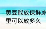 黄豆能放保鲜冰箱吗多久 黄豆放冰箱里可以放多久