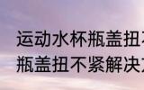 运动水杯瓶盖扭不紧怎么办 运动水杯瓶盖扭不紧解决方法