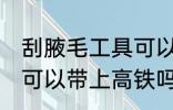 刮腋毛工具可以带上高铁吗 剃腋毛刀可以带上高铁吗
