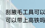 刮腋毛工具可以带上高铁吗 剃腋毛刀可以带上高铁吗