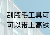 刮腋毛工具可以带上高铁吗 剃腋毛刀可以带上高铁吗