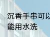 沉香手串可以用水洗吗 沉香手串能不能用水洗
