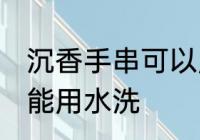 沉香手串可以用水洗吗 沉香手串能不能用水洗