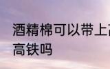 酒精棉可以带上高铁吗 酒精棉能带上高铁吗