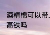 酒精棉可以带上高铁吗 酒精棉能带上高铁吗