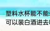 塑料水杯能不能装白酒进去 塑料水杯可以装白酒进去吗